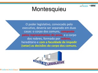 Montesquieu

   O poder legislativo, convocado pelo
 executivo, deveria ser separado em duas
  casas: o corpo dos comuns, composto
 pelos representantes do povo, e o corpo
     dos nobres, formado por nobres,
hereditário e com a faculdade de impedir
(vetar) as decisões do corpo dos comuns.
 
