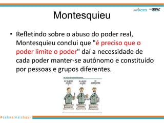 Montesquieu
• Refletindo sobre o abuso do poder real,
  Montesquieu conclui que "é preciso que o
  poder limite o poder" daí a necessidade de
  cada poder manter-se autônomo e constituído
  por pessoas e grupos diferentes.
 