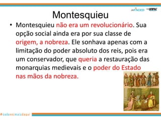 Montesquieu
• Montesquieu não era um revolucionário. Sua
  opção social ainda era por sua classe de
  origem, a nobreza. Ele sonhava apenas com a
  limitação do poder absoluto dos reis, pois era
  um conservador, que queria a restauração das
  monarquias medievais e o poder do Estado
  nas mãos da nobreza.
 