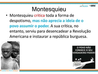 Montesquieu
• Montesquieu critica toda a forma de
  despotismo, mas não aprecia a ideia de o
  povo assumir o poder. A sua crítica, no
  entanto, serviu para desencadear a Revolução
  Americana e instaurar a república burguesa.
 