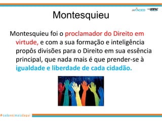 Montesquieu
Montesquieu foi o proclamador do Direito em
 virtude, e com a sua formação e inteligência
 propôs divisões para o Direito em sua essência
 principal, que nada mais é que prender-se à
 igualdade e liberdade de cada cidadão.
 