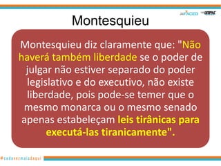 Montesquieu
Montesquieu diz claramente que: "Não
haverá também liberdade se o poder de
  julgar não estiver separado do poder
  legislativo e do executivo, não existe
  liberdade, pois pode-se temer que o
 mesmo monarca ou o mesmo senado
 apenas estabeleçam leis tirânicas para
       executá-las tiranicamente".
 