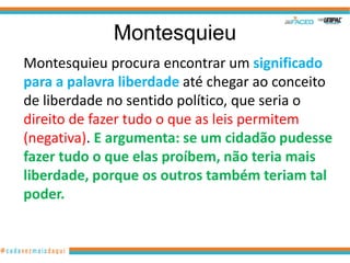 Montesquieu
Montesquieu procura encontrar um significado
para a palavra liberdade até chegar ao conceito
de liberdade no sentido político, que seria o
direito de fazer tudo o que as leis permitem
(negativa). E argumenta: se um cidadão pudesse
fazer tudo o que elas proíbem, não teria mais
liberdade, porque os outros também teriam tal
poder.
 