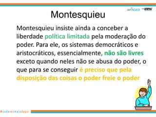 Montesquieu
Montesquieu insiste ainda a conceber a
liberdade política limitada pela moderação do
poder. Para ele, os sistemas democráticos e
aristocráticos, essencialmente, não são livres
exceto quando neles não se abusa do poder, o
que para se conseguir é preciso que pela
disposição das coisas o poder freie o poder
 