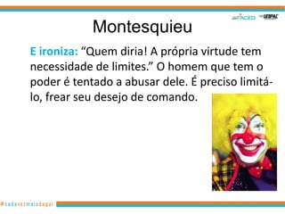 Montesquieu
E ironiza: “Quem diria! A própria virtude tem
necessidade de limites.” O homem que tem o
poder é tentado a abusar dele. É preciso limitá-
lo, frear seu desejo de comando.
 