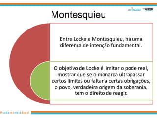 Montesquieu

   Entre Locke e Montesquieu, há uma
   diferença de intenção fundamental.



 O objetivo de Locke é limitar o pode real,
  mostrar que se o monarca ultrapassar
certos limites ou faltar a certas obrigações,
 o povo, verdadeira origem da soberania,
          tem o direito de reagir.
 