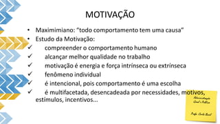 MOTIVAÇÃO
• Maximimiano: “todo comportamento tem uma causa”
• Estudo da Motivação:
 compreender o comportamento humano
 alcançar melhor qualidade no trabalho
 motivação é energia e força intrínseca ou extrínseca
 fenômeno individual
 é intencional, pois comportamento é uma escolha
 é multifacetada, desencadeada por necessidades, motivos,
estímulos, incentivos...
 