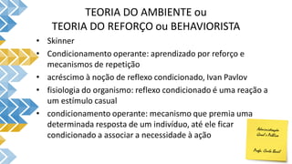 TEORIA DO AMBIENTE ou
TEORIA DO REFORÇO ou BEHAVIORISTA
• Skinner
• Condicionamento operante: aprendizado por reforço e
mecanismos de repetição
• acréscimo à noção de reflexo condicionado, Ivan Pavlov
• fisiologia do organismo: reflexo condicionado é uma reação a
um estímulo casual
• condicionamento operante: mecanismo que premia uma
determinada resposta de um indivíduo, até ele ficar
condicionado a associar a necessidade à ação
 