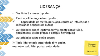 LIDERANÇA
• Ser Líder é exercer o poder
• Exercer a liderança é ter o poder:
 Capacidade de afetar, persuadir, controlar, influenciar e
motivar as decisões de outros
• Autoridade: poder legítimo, formalmente constituído,
socialmente aceito graças à posição hierárquica
• Autoridade: cargo e não pessoa
 Todo líder e toda autoridade têm poder,
mas nem todo líder possui autoridade
 