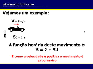 Movimento Uniforme

Vejamos um exemplo:
    V = 5m/s


     S0 = 2m
   A função horária deste movimento é:
               S = 2 + 5.t
    E como a velocidade é positiva o movimento é
                    progressivo
 