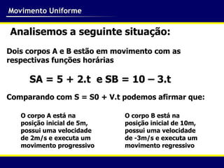Movimento Uniforme

Analisemos a seguinte situação:
Dois corpos A e B estão em movimento com as
respectivas funções horárias

     SA = 5 + 2.t e SB = 10 – 3.t
Comparando com S = S0 + V.t podemos afirmar que:

   O corpo A está na         O corpo B está na
   posição inicial de 5m,    posição inicial de 10m,
   possui uma velocidade     possui uma velocidade
   de 2m/s e executa um      de -3m/s e executa um
   movimento progressivo     movimento regressivo
 