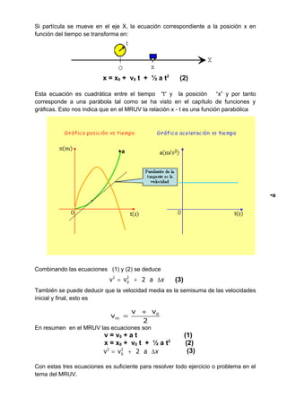 0
m
v v
v
2
+
=
Si partícula se mueve en el eje X, la ecuación correspondiente a la posición x en
función del tiempo se transforma en:
x = x0 + v0 t + ½ a t2
(2)
Esta ecuación es cuadrática entre el tiempo “t“ y la posición “x” y por tanto
corresponde a una parábola tal como se ha visto en el capítulo de funciones y
gráficas. Esto nos indica que en el MRUV la relación x - t es una función parabólica
Combinando las ecuaciones (1) y (2) se deduce
También se puede deducir que la velocidad media es la semisuma de las velocidades
inicial y final, esto es
En resumen en el MRUV las ecuaciones son
v = v0 + a t (1)
x = x0 + v0 t + ½ a t2
(2)
Con estas tres ecuaciones es suficiente para resolver todo ejercicio o problema en el
tema del MRUV.
+a
-a
2 2
0v v 2 a x= + ∆ (3)
2 2
0v v 2 a x= + ∆ (3)
 
