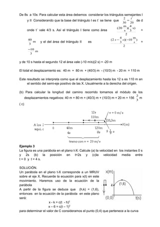 De 8s a 10s: Para calcular esta área debemos considerar los triángulos semejantes I
y II Considerando que la base del triángulo I es t´ se tiene que
20
´
30
2 t
= de d
onde t´ vale 4/3 s. Así el triángulo I tiene como área
2
)s
3
4
)(
s
m
20(
=
m
3
40
y el del área del triángulo II es
2
)
m
10)(
3
4
2(
s
ss −−
=
m
3
10−
y de 10 s hasta el segundo 12 el área vale (-10 m/s)(2 s) = -20 m
El total el desplazamiento es: 40 m + 80 m + (40/3) m - (10/3) m - 20 m = 110 m
Este resultado se interpreta como que el desplazamiento hasta los 12 s es 110 m en
el sentido del semi-eje positivo de las X. Usualmente a la derecha del origen.
(b) Para calcular la longitud del camino recorrido tomamos el módulo de los
desplazamientos negativos: 40 m + 80 m + (40/3) m + (10/3) m + 20 m = 156
3
2
m
( c)
Ejemplo 3
La figura es una parábola en el plano t-X: Calcule (a) la velocidad en los instantes 0 s
y 2s (b) la posición en t=2s y (c)la velocidad media entre
t = 0 y t = 4 s.
SOLUCIÓN.
Un parábola en el plano t-X corresponde a un MRUV
sobre el eje X. Recuerde la ecuación para x(t) en este
movimiento. Haremos uso de la ecuación de la
parábola
A partir de la figura se deduce que (h,k) = (1,6),
entonces en la ecuación de la parábola en este plano
será:
x - k = c(t - h)2
x – 6 = c(t – 1)2
para determinar el valor de C consideramos el punto (0,4) que pertenece a la curva
 