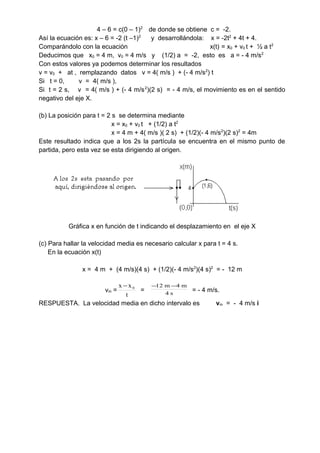 4 – 6 = c(0 – 1)2
de donde se obtiene c = -2.
Así la ecuación es: x – 6 = -2 (t –1)2
y desarrollándola: x = -2t2
+ 4t + 4.
Comparándolo con la ecuación x(t) = x0 + v0 t + ½ a t2
Deducimos que x0 = 4 m, v0 = 4 m/s y (1/2) a = -2, esto es a = - 4 m/s2
Con estos valores ya podemos determinar los resultados
v = v0 + at , remplazando datos v = 4( m/s ) + (- 4 m/s2
) t
Si t = 0, v = 4( m/s ),
Si t = 2 s, v = 4( m/s ) + (- 4 m/s2
)(2 s) = - 4 m/s, el movimiento es en el sentido
negativo del eje X.
(b) La posición para t = 2 s se determina mediante
x = x0 + v0 t + (1/2) a t2
x = 4 m + 4( m/s )( 2 s) + (1/2)(- 4 m/s2
)(2 s)2
= 4m
Este resultado indica que a los 2s la partícula se encuentra en el mismo punto de
partida, pero esta vez se esta dirigiendo al origen.
Gráfica x en función de t indicando el desplazamiento en el eje X
(c) Para hallar la velocidad media es necesario calcular x para t = 4 s.
En la ecuación x(t)
x = 4 m + (4 m/s)(4 s) + (1/2)(- 4 m/s2
)(4 s)2
= - 12 m
vm =
t
xx 0−
= s4
m4m12 −−
= - 4 m/s.
RESPUESTA. La velocidad media en dicho intervalo es vm = - 4 m/s i
 