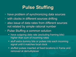 Pulse Stuffing have problem of synchronizing data sources with clocks in different sources drifting also issue of data rates from different sources not related by simple rational number Pulse Stuffing a common solution have outgoing data rate (excluding framing bits) higher than sum of incoming rates stuff extra dummy bits or pulses into each incoming signal until it matches local clock stuffed pulses inserted at fixed locations in frame and removed at demultiplexer 