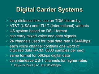 Digital Carrier Systems long-distance links use an TDM hierarchy AT&T (USA) and ITU-T (International) variants US system based on DS-1 format can carry mixed voice and data signals 24 channels used for total data rate 1.544Mbps each voice channel contains one word of digitized data (PCM, 8000 samples per sec) same format for 56kbps digital data can interleave DS-1 channels for higher rates DS-2 is four DS-1 at 6.312Mbps 