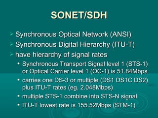 SONET/SDH Synchronous Optical Network (ANSI) Synchronous Digital Hierarchy (ITU-T) have hierarchy of signal rates Synchronous Transport Signal level 1 (STS-1) or Optical Carrier level 1 (OC-1) is 51.84Mbps carries one DS-3 or multiple (DS1 DS1C DS2) plus ITU-T rates (eg. 2.048Mbps) multiple STS-1 combine into STS-N signal ITU-T lowest rate is 155.52Mbps (STM-1) 