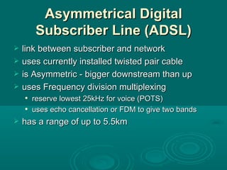 Asymmetrical Digital Subscriber Line (ADSL) link between subscriber and network uses currently installed twisted pair cable is Asymmetric - bigger downstream than up uses Frequency division multiplexing reserve lowest 25kHz for voice (POTS) uses echo cancellation or FDM to give two bands has a range of up to 5.5km 