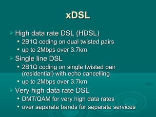 xDSL High data rate DSL (HDSL) 2B1Q coding on dual twisted pairs up to 2Mbps over 3.7km Single line DSL 2B1Q coding on single twisted pair (residential) with echo cancelling up to 2Mbps over 3.7km Very high data rate DSL DMT/QAM for very high data rates over separate bands for separate services 
