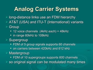 Analog Carrier Systems long-distance links use an FDM hierarchy AT&T (USA) and ITU-T (International) variants Group 12 voice channels  (4kHz each) = 48kHz in range 60kHz to 108kHz Supergroup FDM of 5 group signals supports 60 channels on carriers between 420kHz and 612 kHz Mastergroup FDM of 10 supergroups supports 600 channels so original signal can be modulated many times 