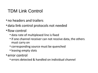 TDM Link Control 
• no headers and trailers 
• data link control protocols not needed 
• flow control 
• data rate of multiplexed line is fixed 
• if one channel receiver can not receive data, the others 
must carry on 
• corresponding source must be quenched 
• leaving empty slots 
• error control 
• errors detected & handled on individual channel 
 