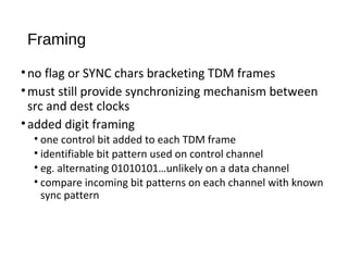 Framing 
• no flag or SYNC chars bracketing TDM frames 
•must still provide synchronizing mechanism between 
src and dest clocks 
• added digit framing 
• one control bit added to each TDM frame 
• identifiable bit pattern used on control channel 
• eg. alternating 01010101…unlikely on a data channel 
• compare incoming bit patterns on each channel with known 
sync pattern 
 