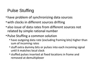 Pulse Stuffing 
• have problem of synchronizing data sources 
• with clocks in different sources drifting 
• also issue of data rates from different sources not 
related by simple rational number 
• Pulse Stuffing a common solution 
• have outgoing data rate (excluding framing bits) higher than 
sum of incoming rates 
• stuff extra dummy bits or pulses into each incoming signal 
until it matches local clock 
• stuffed pulses inserted at fixed locations in frame and 
removed at demultiplexer 
 