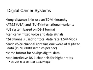 Digital Carrier Systems 
• long-distance links use an TDM hierarchy 
•AT&T (USA) and ITU-T (International) variants 
•US system based on DS-1 format 
• can carry mixed voice and data signals 
• 24 channels used for total data rate 1.544Mbps 
• each voice channel contains one word of digitized 
data (PCM, 8000 samples per sec) 
• same format for 56kbps digital data 
• can interleave DS-1 channels for higher rates 
• DS-2 is four DS-1 at 6.312Mbps 
 
