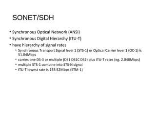 SONET/SDH 
• Synchronous Optical Network (ANSI) 
• Synchronous Digital Hierarchy (ITU-T) 
• have hierarchy of signal rates 
• Synchronous Transport Signal level 1 (STS-1) or Optical Carrier level 1 (OC-1) is 
51.84Mbps 
• carries one DS-3 or multiple (DS1 DS1C DS2) plus ITU-T rates (eg. 2.048Mbps) 
• multiple STS-1 combine into STS-N signal 
• ITU-T lowest rate is 155.52Mbps (STM-1) 
 