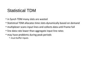 Statistical TDM 
• in Synch TDM many slots are wasted 
• Statistical TDM allocates time slots dynamically based on demand 
• multiplexer scans input lines and collects data until frame full 
• line data rate lower than aggregate input line rates 
• may have problems during peak periods 
• must buffer inputs 
 