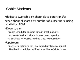 Cable Modems 
• dedicate two cable TV channels to data transfer 
• each channel shared by number of subscribers, using 
statistical TDM 
•Downstream 
• cable scheduler delivers data in small packets 
• active subscribers share downstream capacity 
• also allocates upstream time slots to subscribers 
•Upstream 
• user requests timeslots on shared upstream channel 
• Headend scheduler notifies subscriber of slots to use 
 