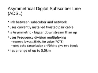 Asymmetrical Digital Subscriber Line 
(ADSL) 
• link between subscriber and network 
• uses currently installed twisted pair cable 
• is Asymmetric - bigger downstream than up 
• uses Frequency division multiplexing 
• reserve lowest 25kHz for voice (POTS) 
• uses echo cancellation or FDM to give two bands 
• has a range of up to 5.5km 
 