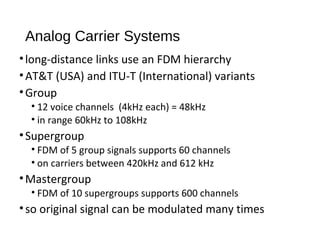 Analog Carrier Systems 
• long-distance links use an FDM hierarchy 
•AT&T (USA) and ITU-T (International) variants 
•Group 
• 12 voice channels (4kHz each) = 48kHz 
• in range 60kHz to 108kHz 
• Supergroup 
• FDM of 5 group signals supports 60 channels 
• on carriers between 420kHz and 612 kHz 
•Mastergroup 
• FDM of 10 supergroups supports 600 channels 
• so original signal can be modulated many times 
 