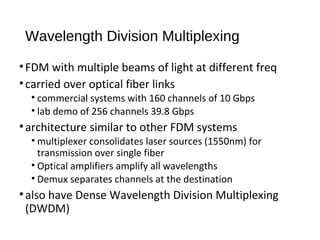 Wavelength Division Multiplexing 
• FDM with multiple beams of light at different freq 
• carried over optical fiber links 
• commercial systems with 160 channels of 10 Gbps 
• lab demo of 256 channels 39.8 Gbps 
• architecture similar to other FDM systems 
• multiplexer consolidates laser sources (1550nm) for 
transmission over single fiber 
• Optical amplifiers amplify all wavelengths 
• Demux separates channels at the destination 
• also have Dense Wavelength Division Multiplexing 
(DWDM) 
 