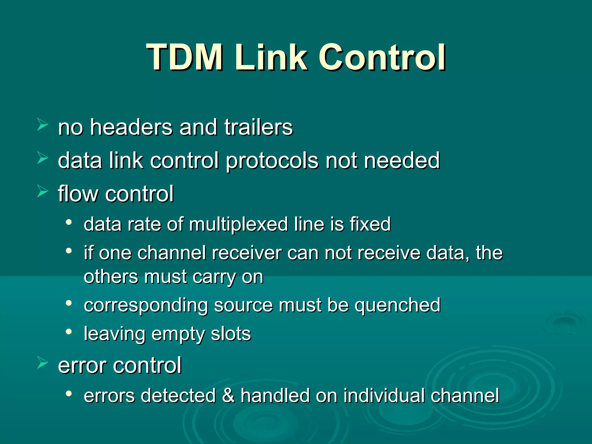 TDM Link ControlTDM Link Control
 no headers and trailersno headers and trailers
 data link control protocols not neededdata link control protocols not needed
 flow controlflow control

data rate of multiplexed line is fixeddata rate of multiplexed line is fixed

if one channel receiver can not receive data, theif one channel receiver can not receive data, the
others must carry onothers must carry on

corresponding source must be quenchedcorresponding source must be quenched

leaving empty slotsleaving empty slots
 error controlerror control

errors detected & handled on individual channelerrors detected & handled on individual channel
 