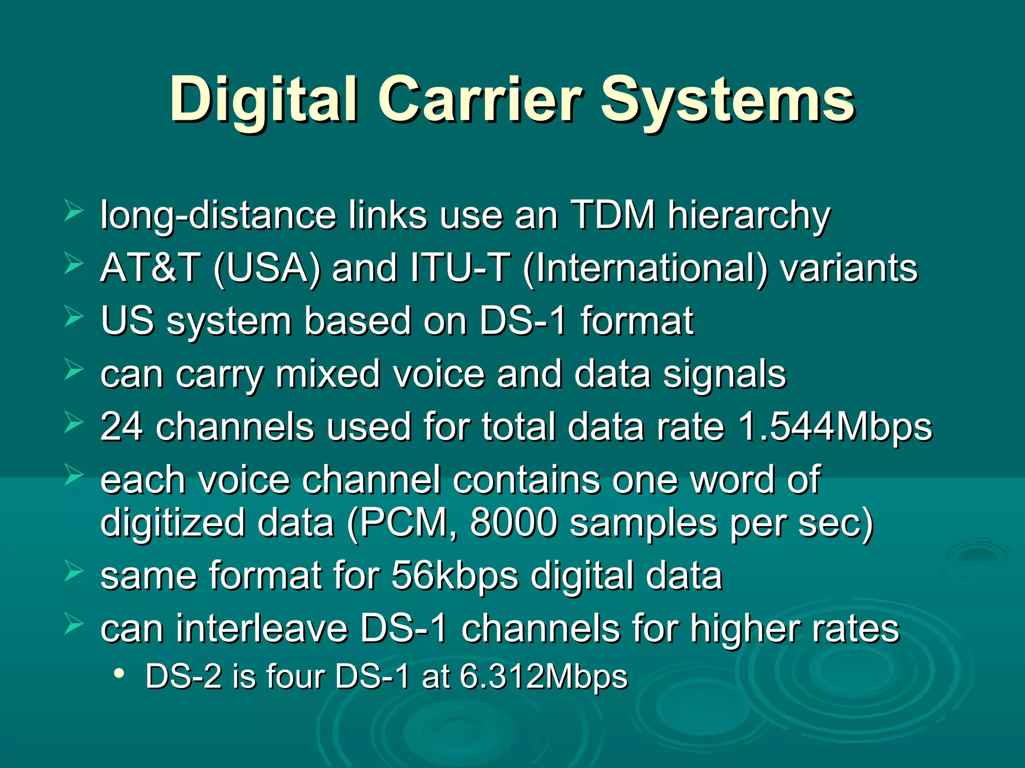 Digital Carrier SystemsDigital Carrier Systems
 long-distance links use an TDM hierarchylong-distance links use an TDM hierarchy
 AT&T (USA) and ITU-T (International) variantsAT&T (USA) and ITU-T (International) variants
 US system based on DS-1 formatUS system based on DS-1 format
 can carry mixed voice and data signalscan carry mixed voice and data signals
 24 channels used for total data rate 1.544Mbps24 channels used for total data rate 1.544Mbps
 each voice channel contains one word ofeach voice channel contains one word of
digitized data (PCM, 8000 samples per sec)digitized data (PCM, 8000 samples per sec)
 same format for 56kbps digital datasame format for 56kbps digital data
 can interleave DS-1 channels for higher ratescan interleave DS-1 channels for higher rates

DS-2 is four DS-1 at 6.312MbpsDS-2 is four DS-1 at 6.312Mbps
 