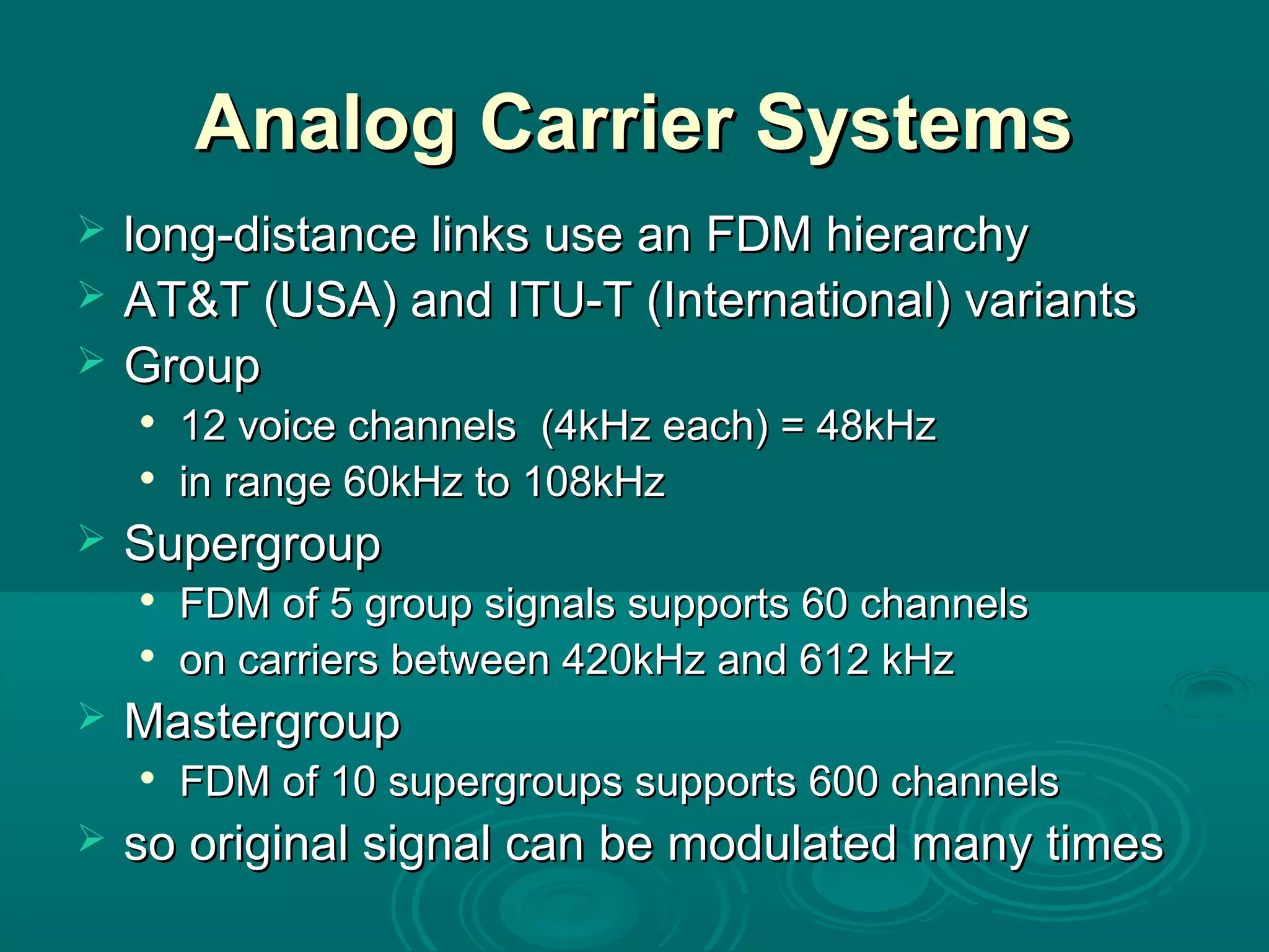 Analog Carrier SystemsAnalog Carrier Systems
 long-distance links use an FDM hierarchylong-distance links use an FDM hierarchy
 AT&T (USA) and ITU-T (International) variantsAT&T (USA) and ITU-T (International) variants
 GroupGroup

12 voice channels (4kHz each) = 48kHz12 voice channels (4kHz each) = 48kHz

in range 60kHz to 108kHzin range 60kHz to 108kHz
 SupergroupSupergroup

FDM of 5 group signals supports 60 channelsFDM of 5 group signals supports 60 channels

on carriers between 420kHz and 612 kHzon carriers between 420kHz and 612 kHz
 MastergroupMastergroup

FDM of 10 supergroups supports 600 channelsFDM of 10 supergroups supports 600 channels
 so original signal can be modulated many timesso original signal can be modulated many times
 