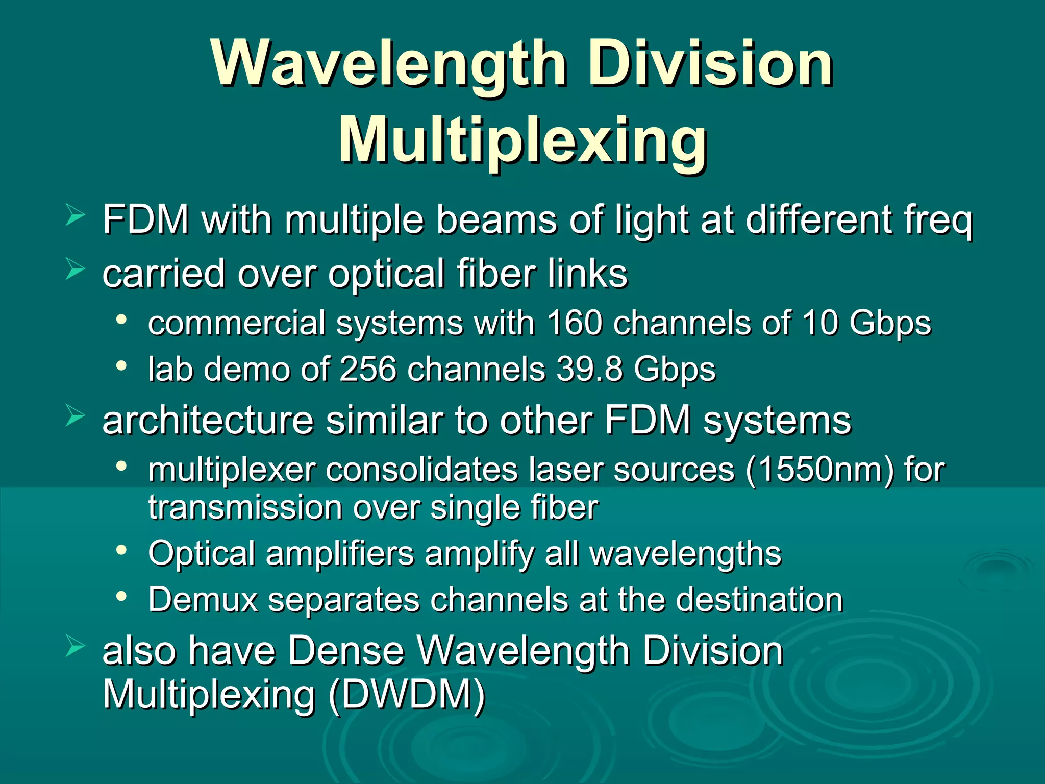 Wavelength DivisionWavelength Division
MultiplexingMultiplexing
 FDM with multiple beams of light at different freqFDM with multiple beams of light at different freq
 carried over optical fiber linkscarried over optical fiber links

commercial systems with 160 channels of 10 Gbpscommercial systems with 160 channels of 10 Gbps

lab demo of 256 channels 39.8 Gbpslab demo of 256 channels 39.8 Gbps
 architecture similar to other FDM systemsarchitecture similar to other FDM systems

multiplexer consolidates laser sources (1550nm) formultiplexer consolidates laser sources (1550nm) for
transmission over single fibertransmission over single fiber

Optical amplifiers amplify all wavelengthsOptical amplifiers amplify all wavelengths

Demux separates channels at the destinationDemux separates channels at the destination
 also have Dense Wavelength Divisionalso have Dense Wavelength Division
Multiplexing (DWDM)Multiplexing (DWDM)
 