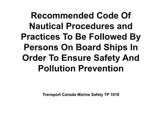 Recommended Code Of
Nautical Procedures and
Practices To Be Followed By
Persons On Board Ships In
Order To Ensure Safety And
Pollution Prevention
Transport Canada Marine Safety TP 1018
 
