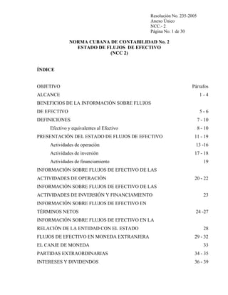 Resolución No. 235-2005
Anexo Único
NCC.- 2
Página No. 1 de 30

NORMA CUBANA DE CONTABILIDAD No. 2
ESTADO DE FLUJOS DE EFECTIVO
(NCC 2)

ÍNDICE

OBJETIVO

Párrafos

ALCANCE

1-4

BENEFICIOS DE LA INFORMACIÓN SOBRE FLUJOS
DE EFECTIVO

5-6

DEFINICIONES

7 - 10

Efectivo y equivalentes al Efectivo
PRESENTACIÓN DEL ESTADO DE FLUJOS DE EFECTIVO

8 - 10
11 - 19

Actividades de operación

13 -16

Actividades de inversión

17 - 18

Actividades de financiamiento

19

INFORMACIÓN SOBRE FLUJOS DE EFECTIVO DE LAS
ACTIVIDADES DE OPERACIÓN

20 - 22

INFORMACIÓN SOBRE FLUJOS DE EFECTIVO DE LAS
ACTIVIDADES DE INVERSIÓN Y FINANCIAMIENTO

23

INFORMACIÓN SOBRE FLUJOS DE EFECTIVO EN
TÉRMINOS NETOS

24 -27

INFORMACIÓN SOBRE FLUJOS DE EFECTIVO EN LA
RELACIÓN DE LA ENTIDAD CON EL ESTADO
FLUJOS DE EFECTIVO EN MONEDA EXTRANJERA
EL CANJE DE MONEDA

28
29 - 32
33

PARTIDAS EXTRAORDINARIAS

34 - 35

INTERESES Y DIVIDENDOS

36 - 39

 