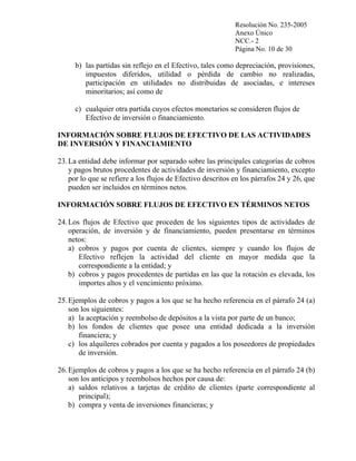 Resolución No. 235-2005
Anexo Único
NCC.- 2
Página No. 10 de 30

b) las partidas sin reflejo en el Efectivo, tales como depreciación, provisiones,
impuestos diferidos, utilidad o pérdida de cambio no realizadas,
participación en utilidades no distribuidas de asociadas, e intereses
minoritarios; así como de
c) cualquier otra partida cuyos efectos monetarios se consideren flujos de
Efectivo de inversión o financiamiento.
INFORMACIÓN SOBRE FLUJOS DE EFECTIVO DE LAS ACTIVIDADES
DE INVERSIÓN Y FINANCIAMIENTO
23. La entidad debe informar por separado sobre las principales categorías de cobros
y pagos brutos procedentes de actividades de inversión y financiamiento, excepto
por lo que se refiere a los flujos de Efectivo descritos en los párrafos 24 y 26, que
pueden ser incluidos en términos netos.
INFORMACIÓN SOBRE FLUJOS DE EFECTIVO EN TÉRMINOS NETOS
24. Los flujos de Efectivo que proceden de los siguientes tipos de actividades de
operación, de inversión y de financiamiento, pueden presentarse en términos
netos:
a) cobros y pagos por cuenta de clientes, siempre y cuando los flujos de
Efectivo reflejen la actividad del cliente en mayor medida que la
correspondiente a la entidad; y
b) cobros y pagos procedentes de partidas en las que la rotación es elevada, los
importes altos y el vencimiento próximo.
25. Ejemplos de cobros y pagos a los que se ha hecho referencia en el párrafo 24 (a)
son los siguientes:
a) la aceptación y reembolso de depósitos a la vista por parte de un banco;
b) los fondos de clientes que posee una entidad dedicada a la inversión
financiera; y
c) los alquileres cobrados por cuenta y pagados a los poseedores de propiedades
de inversión.
26. Ejemplos de cobros y pagos a los que se ha hecho referencia en el párrafo 24 (b)
son los anticipos y reembolsos hechos por causa de:
a) saldos relativos a tarjetas de crédito de clientes (parte correspondiente al
principal);
b) compra y venta de inversiones financieras; y

 