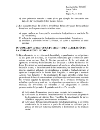 Resolución No. 235-2005
Anexo Único
NCC.- 2
Página No. 11 de 30

c) otros préstamos tomados a corto plazo, por ejemplo los convenidos con
períodos de vencimiento de tres meses o menos.
27. Los siguientes flujos de Efectivo, procedentes de las actividades de una entidad
financiera, pueden presentarse en términos netos:
a) pagos y cobros por la aceptación y reembolso de depósitos con una fecha fija
de vencimiento;
b) colocación y recuperación de depósitos en otras entidades financieras; y
c) anticipos y préstamos hechos a clientes, así como el reembolso de estas
partidas.
INFORMACIÓN SOBRE FLUJOS DE EFECTIVO EN LA RELACIÓN DE
LA ENTIDAD CON EL ESTADO
28. Dependiendo de las necesidades de la entidad y respondiendo a las obligaciones
de esta para con el Estado, las relaciones financieras que se establecen entre
ambas partes motivan flujo de Efectivo proveniente de las actividades de
operación, inversión y financiamiento. Las entidades a la hora de clasificar los
flujos deben tener en cuenta conceptos como: el aporte por el rendimiento de la
inversión estatal; el financiamiento de las inversiones; las transferencias de las
reservas a partir de utilidades no utilizadas por la entidad al final del ejercicio; el
aporte de la depreciación de Activos Fijos Tangibles, el monto por la venta de
Activos Fijos Tangibles y la amortización de cargos diferidos a largo plazo
provenientes de inversiones cuando no planifiquen ejecutar inversiones o cuando
los recursos superen la demanda financiera de la inversión propuesta; los
subsidios a productos y servicios; las asignaciones presupuestarias por diferentes
motivos; las provisiones no utilizadas y las obligaciones o adeudos
presupuestarios del período o de períodos anteriores. Por ejemplo:
a) Actividades de operación: subvenciones y ayudas gubernamentales.
b) Actividades de inversión: financiamiento de las inversiones; el aporte de
la depreciación de Activos Fijos Tangibles; la amortización de cargos
diferidos a largo plazo proveniente de inversiones.
c) Actividades de financiamiento: aportes por el rendimiento de la inversión;
transferencia de las reservas a partir de utilidades no utilizadas por la
entidad al final del ejercicio; incremento o disminución de la inversión
estatal.

 