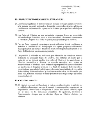 Resolución No. 235-2005
Anexo Único
NCC.- 2
Página No. 12 de 30

FLUJOS DE EFECTIVO EN MONEDA EXTRANJERA
29. Los flujos procedentes de transacciones en moneda extranjera deben convertirse
a la moneda nacional, aplicando a la partida en moneda extranjera el tipo de
cambio entre ambas monedas vigente en la fecha en que se produjo cada flujo en
cuestión.
30. Los flujos de Efectivo de una subsidiaria extranjera deben ser convertidos
utilizando el tipo de cambio, entre la moneda nacional y la moneda extranjera de
la subsidiaria, vigente en la fecha en que se produjo cada flujo en cuestión.
31. Para los flujos en moneda extranjera se permite utilizar un tipo de cambio que se
aproxime al cambio Efectivo. Por ejemplo, esto supone que puede utilizarse una
media ponderada de los tipos de cambio de un período para la conversión de los
flujos de Efectivo de una empresa subsidiaria.
32. Las pérdidas o utilidades no realizadas, por diferencias de cambio en moneda
extranjera, no producen flujos de Efectivo. Sin embargo, el efecto que la
variación en los tipos de cambio tiene sobre el Efectivo y los equivalentes al
Efectivo, mantenidos o debidos, en moneda extranjera, será objeto de
presentación en el estado de flujos de Efectivo para permitir la conciliación entre
las existencias de Efectivo al inicio y al final del ejercicio. Este importe se
presentará por separado de los flujos procedentes de las actividades de operación,
de inversión y de financiamiento, y en el mismo se incluirán las diferencias que,
en su caso, hubieran resultado de haber presentado esos flujos al tipo de cambio
corriente al cierre.
EL CANJE DE MONEDA
33. El efectivo entregado por la entidad al recibir moneda extranjera o recibido por
la entidad por la entrega a terceros de moneda extranjera produce una entrada y/o
erogación de Efectivo que se reflejará en el Estado de Flujo de Efectivo, según
sea el caso, en las actividades procedente de operación, inversión o
financiamiento; siempre que se efectúen flujos de Efectivo distintos por
monedas.

 