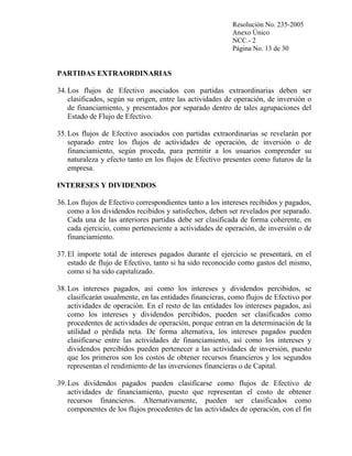 Resolución No. 235-2005
Anexo Único
NCC.- 2
Página No. 13 de 30

PARTIDAS EXTRAORDINARIAS
34. Los flujos de Efectivo asociados con partidas extraordinarias deben ser
clasificados, según su origen, entre las actividades de operación, de inversión o
de financiamiento, y presentados por separado dentro de tales agrupaciones del
Estado de Flujo de Efectivo.
35. Los flujos de Efectivo asociados con partidas extraordinarias se revelarán por
separado entre los flujos de actividades de operación, de inversión o de
financiamiento, según proceda, para permitir a los usuarios comprender su
naturaleza y efecto tanto en los flujos de Efectivo presentes como futuros de la
empresa.
INTERESES Y DIVIDENDOS
36. Los flujos de Efectivo correspondientes tanto a los intereses recibidos y pagados,
como a los dividendos recibidos y satisfechos, deben ser revelados por separado.
Cada una de las anteriores partidas debe ser clasificada de forma coherente, en
cada ejercicio, como perteneciente a actividades de operación, de inversión o de
financiamiento.
37. El importe total de intereses pagados durante el ejercicio se presentará, en el
estado de flujo de Efectivo, tanto si ha sido reconocido como gastos del mismo,
como si ha sido capitalizado.
38. Los intereses pagados, así como los intereses y dividendos percibidos, se
clasificarán usualmente, en las entidades financieras, como flujos de Efectivo por
actividades de operación. En el resto de las entidades los intereses pagados, así
como los intereses y dividendos percibidos, pueden ser clasificados como
procedentes de actividades de operación, porque entran en la determinación de la
utilidad o pérdida neta. De forma alternativa, los intereses pagados pueden
clasificarse entre las actividades de financiamiento, así como los intereses y
dividendos percibidos pueden pertenecer a las actividades de inversión, puesto
que los primeros son los costos de obtener recursos financieros y los segundos
representan el rendimiento de las inversiones financieras o de Capital.
39. Los dividendos pagados pueden clasificarse como flujos de Efectivo de
actividades de financiamiento, puesto que representan el costo de obtener
recursos financieros. Alternativamente, pueden ser clasificados como
componentes de los flujos procedentes de las actividades de operación, con el fin

 