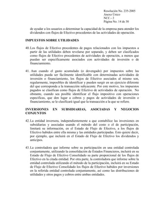 Resolución No. 235-2005
Anexo Único
NCC.- 2
Página No. 14 de 30

de ayudar a los usuarios a determinar la capacidad de la empresa para atender los
dividendos con flujos de Efectivo procedentes de las actividades de operación.
IMPUESTOS SOBRE UTILIDADES
40. Los flujos de Efectivo procedentes de pagos relacionados con los impuestos a
partir de las utilidades deben revelarse por separado, y deben ser clasificados
como flujos de Efectivo procedentes de actividades de operación, a menos que
puedan ser específicamente asociados con actividades de inversión o de
financiamiento.
41. Aun cuando el gasto acumulado (o devengado) por impuestos sobre las
utilidades pueda ser fácilmente identificable con determinadas actividades de
inversión o financiamiento, los flujos de Efectivo asociados al mismo son,
regularmente, imposibles de identificar y pueden surgir en un ejercicio diferente
del que corresponda a la transacción subyacente. Por este motivo, los impuestos
pagados se clasifican como flujos de Efectivo de actividades de operación. No
obstante, cuando sea posible identificar el flujo impositivo con operaciones
especificas, que den lugar a cobros y pagos de actividades de inversión o
financiamiento, se le clasificará igual que la transacción a la que se refiere.
INVERSIONES
CONJUNTOS

EN

SUBSIDIARIAS,

ASOCIADAS

Y

NEGOCIOS

42. La entidad inversora, independientemente a que contabilice las inversiones en
subsidiarias y asociadas usando el método del costo o el de participación,
limitará su información, en el Estado de Flujo de Efectivo, a los flujos de
Efectivo habidos entre ella misma y las entidades participadas. Esto quiere decir,
por ejemplo, que incluirá en el Estado de Flujo de Efectivo los dividendos y
anticipos.
43. La controladora que informe sobre su participación en una entidad controlada
conjuntamente, utilizando la consolidación de Estados Financieros, incluirá en su
Estado de Flujo de Efectivo Consolidado su parte proporcional de los flujos de
Efectivo en la citada entidad. Por otra parte, la controladora que informe sobre la
entidad controlada utilizando el método de la participación, incluirá en su Estado
de Flujo de Efectivo Consolidado los flujos de Efectivo habidos por inversiones
en la referida entidad controlada conjuntamente, así como las distribuciones de
utilidades y otros pagos y cobros entre ambas entidades.

 