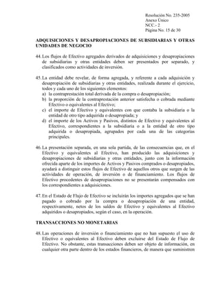 Resolución No. 235-2005
Anexo Único
NCC.- 2
Página No. 15 de 30

ADQUISICIONES Y DESAPROPIACIONES DE SUBSIDIARIAS Y OTRAS
UNIDADES DE NEGOCIO
44. Los flujos de Efectivo agregados derivados de adquisiciones y desapropiaciones
de subsidiarias y otras entidades deben ser presentados por separado, y
clasificados como actividades de inversión.
45. La entidad debe revelar, de forma agregada, y referente a cada adquisición y
desapropiación de subsidiarias y otras entidades, realizada durante el ejercicio,
todos y cada uno de los siguientes elementos:
a) la contraprestación total derivada de la compra o desapropiación;
b) la proporción de la contraprestación anterior satisfecha o cobrada mediante
Efectivo o equivalentes al Efectivo;
c) el importe de Efectivo y equivalentes con que contaba la subsidiaria o la
entidad de otro tipo adquirida o desapropiada; y
d) el importe de los Activos y Pasivos, distintos de Efectivo y equivalentes al
Efectivo, correspondientes a la subsidiaria o a la entidad de otro tipo
adquirida o desapropiada, agrupados por cada una de las categorías
principales.
46. La presentación separada, en una sola partida, de las consecuencias que, en el
Efectivo y equivalentes al Efectivo, han producido las adquisiciones y
desapropiaciones de subsidiarias y otras entidades, junto con la información
ofrecida aparte de los importes de Activos y Pasivos comprados o desapropiados,
ayudará a distinguir estos flujos de Efectivo de aquellos otros que surgen de las
actividades de operación, de inversión o de financiamiento. Los flujos de
Efectivo procedentes de desapropiaciones no se presentarán compensados con
los correspondientes a adquisiciones.
47. En el Estado de Flujo de Efectivo se incluirán los importes agregados que se han
pagado o cobrado por la compra o desapropiación de una entidad,
respectivamente, netos de los saldos de Efectivo y equivalentes al Efectivo
adquiridos o desapropiados, según el caso, en la operación.
TRANSACCIONES NO MONETARIAS
48. Las operaciones de inversión o financiamiento que no han supuesto el uso de
Efectivo o equivalentes al Efectivo deben excluirse del Estado de Flujo de
Efectivo. No obstante, estas transacciones deben ser objeto de información, en
cualquier otra parte dentro de los estados financieros, de manera que suministren

 