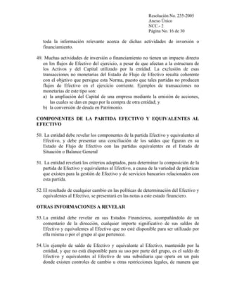 Resolución No. 235-2005
Anexo Único
NCC.- 2
Página No. 16 de 30

toda la información relevante acerca de dichas actividades de inversión o
financiamiento.
49. Muchas actividades de inversión o financiamiento no tienen un impacto directo
en los flujos de Efectivo del ejercicio, a pesar de que afectan a la estructura de
los Activos y del Capital utilizado por la entidad. La exclusión de esas
transacciones no monetarias del Estado de Flujo de Efectivo resulta coherente
con el objetivo que persigue esta Norma, puesto que tales partidas no producen
flujos de Efectivo en el ejercicio corriente. Ejemplos de transacciones no
monetarias de este tipo son:
a) la ampliación del Capital de una empresa mediante la emisión de acciones,
las cuales se dan en pago por la compra de otra entidad; y
b) la conversión de deuda en Patrimonio.
COMPONENTES DE LA PARTIDA EFECTIVO Y EQUIVALENTES AL
EFECTIVO
50. La entidad debe revelar los componentes de la partida Efectivo y equivalentes al
Efectivo, y debe presentar una conciliación de los saldos que figuran en su
Estado de Flujo de Efectivo con las partidas equivalentes en el Estado de
Situación o Balance General
51. La entidad revelará los criterios adoptados, para determinar la composición de la
partida de Efectivo y equivalentes al Efectivo, a causa de la variedad de prácticas
que existen para la gestión de Efectivo y de servicios bancarios relacionados con
esta partida.
52. El resultado de cualquier cambio en las políticas de determinación del Efectivo y
equivalentes al Efectivo, se presentará en las notas a este estado financiero.
OTRAS INFORMACIONES A REVELAR
53. La entidad debe revelar en sus Estados Financieros, acompañándolo de un
comentario de la dirección, cualquier importe significativo de sus saldos de
Efectivo y equivalentes al Efectivo que no esté disponible para ser utilizado por
ella misma o por el grupo al que pertenece.
54. Un ejemplo de saldo de Efectivo y equivalente al Efectivo, mantenido por la
entidad, y que no está disponible para su uso por parte del grupo, es el saldo de
Efectivo y equivalentes al Efectivo de una subsidiaria que opera en un país
donde existen controles de cambio u otras restricciones legales, de manera que

 