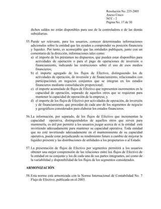 Resolución No. 235-2005
Anexo Único
NCC.- 2
Página No. 17 de 30

dichos saldos no están disponibles para uso de la controladora o de las demás
subsidiarias.
55. Puede ser relevante, para los usuarios, conocer determinadas informaciones
adicionales sobre la entidad que les ayuden a comprender su posición financiera
y liquidez. Por tanto, es aconsejable que las entidades publiquen, junto con un
comentario de la dirección, informaciones tales como:
a) el importe de los préstamos no dispuestos, que pueden estar disponibles para
actividades de operación o para el pago de operaciones de inversión o
financiamiento, indicando las restricciones sobre el uso de esos medios
financieros;
b) el importe agregado de los flujos de Efectivo, distinguiendo los de
actividades de operación, de inversión y de financiamiento, relacionados con
participaciones en negocios conjuntos que se integran en los estados
financieros mediante consolidación proporcional;
c) el importe acumulado de flujos de Efectivo que representen incrementos en la
capacidad de operación, separado de aquellos otros que se requieran para
mantener la capacidad de operación de la empresa; y
d) el importe de los flujos de Efectivo por actividades de operación, de inversión
y de financiamiento, que procedan de cada uno de los segmentos de negocio
y geográficos considerados para elaborar los estados financieros.
56. La información, por separado, de los flujos de Efectivo que incrementan la
capacidad operativa, distinguiéndolos de aquellos otros que sirven para
mantenerla, es útil por permitir a los usuarios juzgar acerca de si la entidad está
invirtiendo adecuadamente para mantener su capacidad operativa. Toda entidad
que no esté invirtiendo adecuadamente en el mantenimiento de su capacidad
operativa, puede estar perjudicando su rendimiento futuro a cambio de mejorar la
liquidez presente y las distribuciones de utilidades a los propietarios o al Estado.
57. La presentación de flujos de Efectivo por segmentos permitirá a los usuarios
obtener una mejor comprensión de las relaciones entre los flujos de Efectivo de
la entidad en su conjunto y los de cada una de sus partes integrantes, así como de
la variabilidad y disponibilidad de los flujos de los segmentos considerados.
ARMONIZACIÓN
58. Esta norma está armonizada con la Norma Internacional de Contabilidad No. 7
Flujo de Efectivo, publicada en el 2003.

 