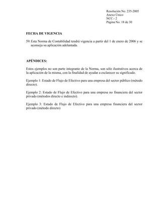 Resolución No. 235-2005
Anexo Único
NCC.- 2
Página No. 18 de 30

FECHA DE VIGENCIA
59. Esta Norma de Contabilidad tendrá vigencia a partir del 1 de enero de 2006 y se
aconseja su aplicación adelantada.

APÉNDICES:
Estos ejemplos no son parte integrante de la Norma, son sólo ilustrativos acerca de
la aplicación de la misma, con la finalidad de ayudar a esclarecer su significado.
Ejemplo 1: Estado de Flujo de Efectivo para una empresa del sector público (método
directo).
Ejemplo 2: Estado de Flujo de Efectivo para una empresa no financiera del sector
privado (métodos directo e indirecto).
Ejemplo 3: Estado de Flujo de Efectivo para una empresa financiera del sector
privado (método directo)

 
