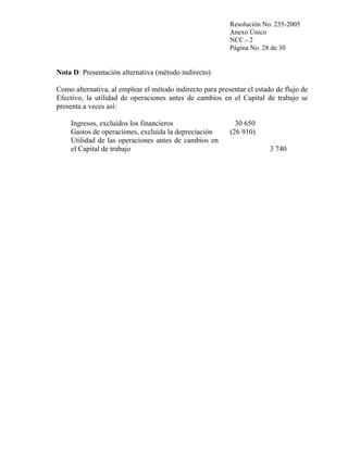 Resolución No. 235-2005
Anexo Único
NCC.- 2
Página No. 28 de 30

Nota D: Presentación alternativa (método indirecto)
Como alternativa, al emplear el método indirecto para presentar el estado de flujo de
Efectivo, la utilidad de operaciones antes de cambios en el Capital de trabajo se
presenta a veces así:
Ingresos, excluidos los financieros
Gastos de operaciones, excluida la depreciación
Utilidad de las operaciones antes de cambios en
el Capital de trabajo

30 650
(26 910)
3 740

 